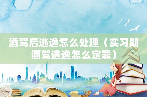 酒駕后逃逸怎么處理（實習期酒駕逃逸怎么定罪）