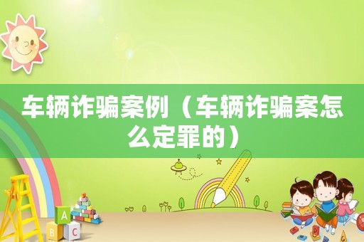 車輛詐騙案例（車輛詐騙案怎么定罪的）