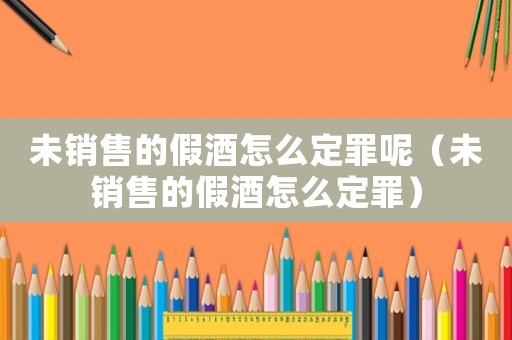 未銷售的假酒怎么定罪呢（未銷售的假酒怎么定罪）