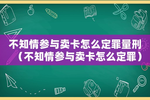 不知情參與賣卡怎么定罪量刑（不知情參與賣卡怎么定罪）
