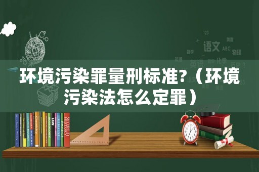 環境污染罪量刑標準?（環境污染法怎么定罪）