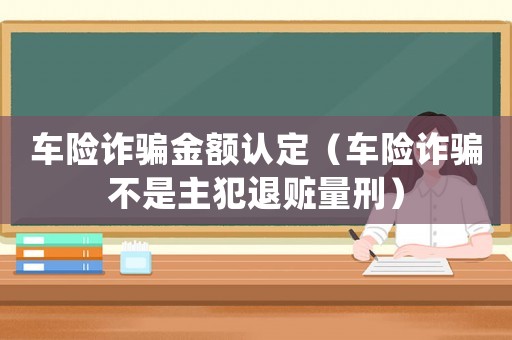 車險詐騙金額認定（車險詐騙不是主犯退贓量刑）