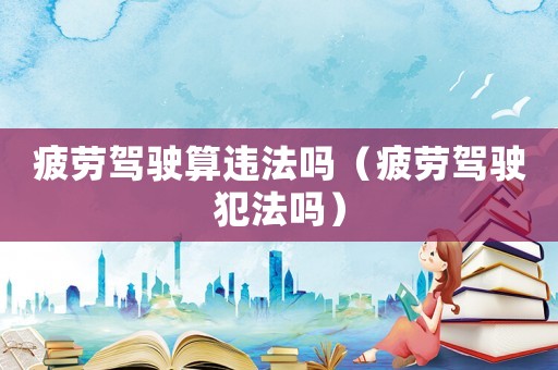 疲勞駕駛算違法嗎（疲勞駕駛犯法嗎）