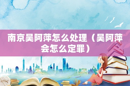 南京吳阿萍怎么處理（吳阿萍會怎么定罪）