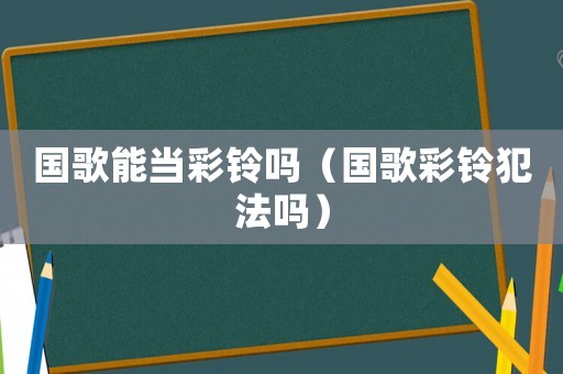國歌能當(dāng)彩鈴嗎（國歌彩鈴犯法嗎）