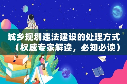 城鄉(xiāng)規(guī)劃違法建設(shè)的處理方式（權(quán)威專家解讀，必知必讀）