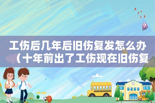 工傷后幾年后舊傷復發怎么辦（十年前出了工傷現在舊傷復發）
