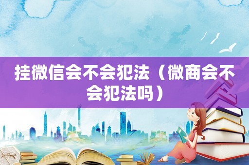掛微信會不會犯法（微商會不會犯法嗎）