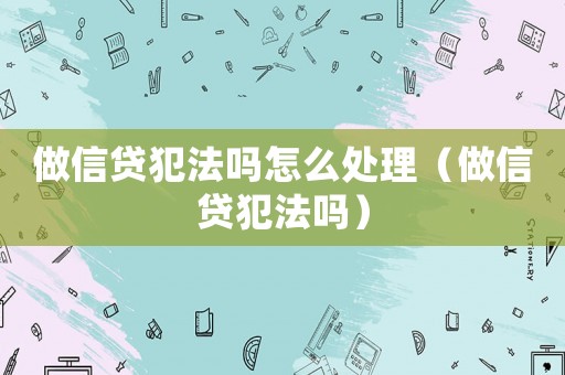 做信貸犯法嗎怎么處理（做信貸犯法嗎）