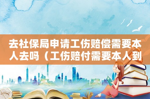 去社保局申請工傷賠償需要本人去嗎（工傷賠付需要本人到社保局簽字嗎）