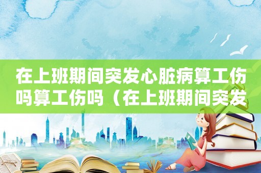 在上班期間突發(fā)心臟病算工傷嗎算工傷嗎（在上班期間突發(fā)心臟病算工傷嗎）