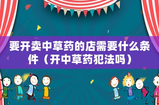 要開賣中草藥的店需要什么條件（開中草藥犯法嗎）