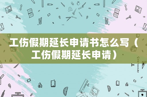 工傷假期延長申請書怎么寫（工傷假期延長申請）