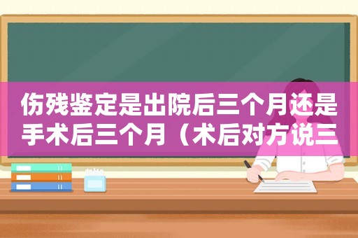 傷殘鑒定是出院后三個月還是手術后三個月（術后對方說三個月才能工傷鑒定）