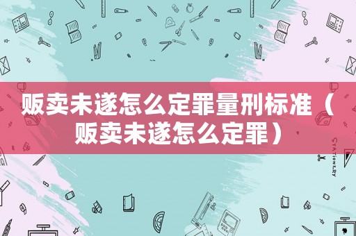 販賣未遂怎么定罪量刑標準（販賣未遂怎么定罪）