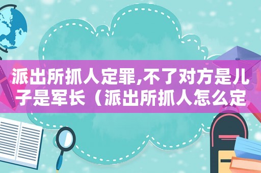 派出所抓人定罪,不了對方是兒子是軍長（派出所抓人怎么定罪）