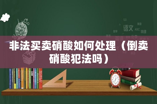 非法買賣硝酸如何處理（倒賣硝酸犯法嗎）