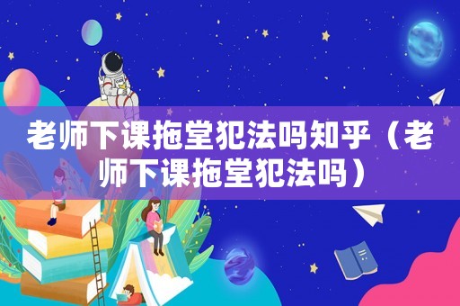 老師下課拖堂犯法嗎知乎（老師下課拖堂犯法嗎）