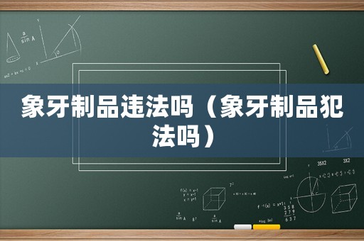象牙制品違法嗎（象牙制品犯法嗎）