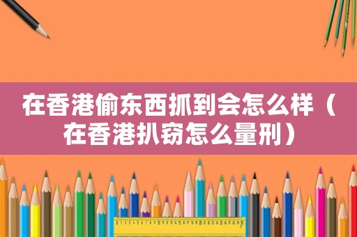 在香港偷東西抓到會怎么樣（在香港扒竊怎么量刑）
