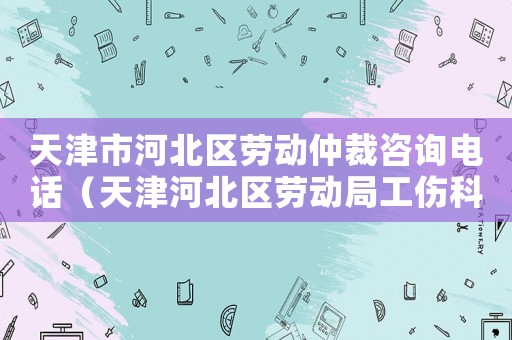 天津市河北區勞動仲裁咨詢電話（天津河北區勞動局工傷科）