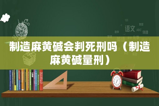 制造麻黃堿會判死刑嗎（制造麻黃堿量刑）