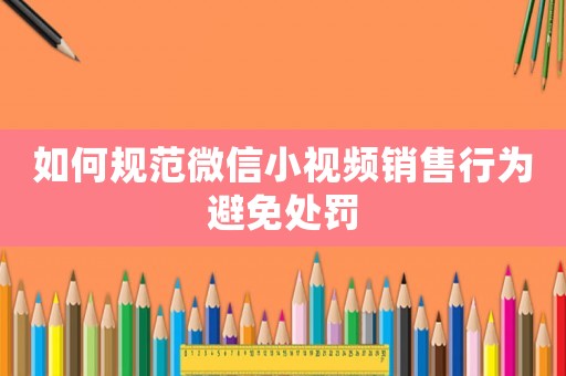 如何規范微信小視頻銷售行為避免處罰