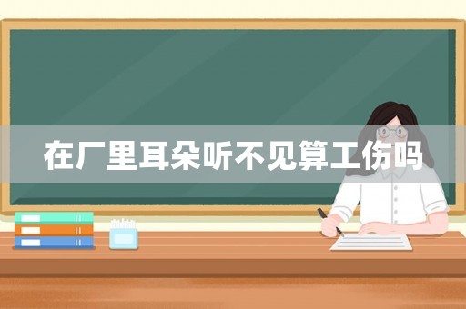 在廠里耳朵聽不見算工傷嗎