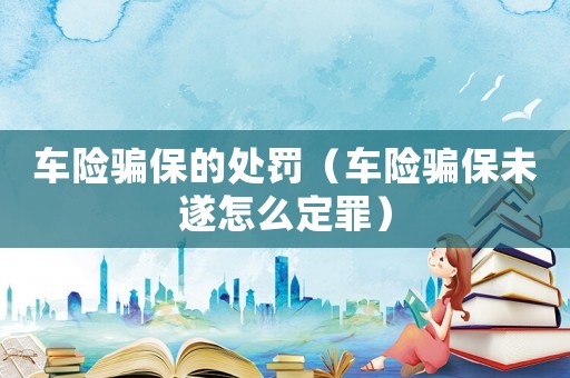車險騙保的處罰（車險騙保未遂怎么定罪）