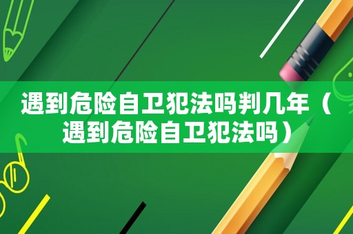 遇到危險(xiǎn)自衛(wèi)犯法嗎判幾年（遇到危險(xiǎn)自衛(wèi)犯法嗎）