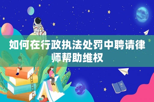 如何在行政執法處罰中聘請律師幫助維權