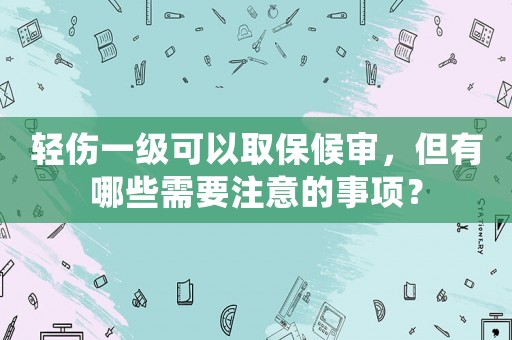 輕傷一級可以取保候審，但有哪些需要注意的事項？