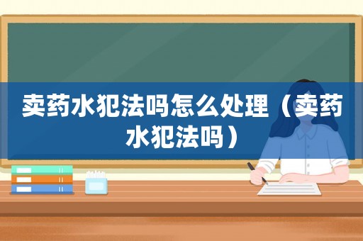 賣藥水犯法嗎怎么處理（賣藥水犯法嗎）