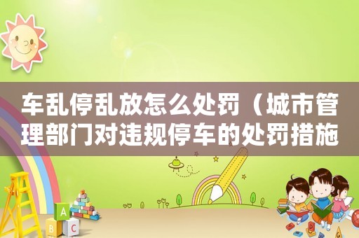 車亂停亂放怎么處罰（城市管理部門對違規停車的處罰措施）