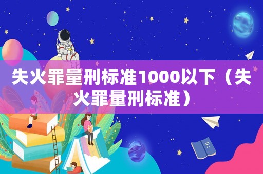 失火罪量刑標(biāo)準(zhǔn)1000以下（失火罪量刑標(biāo)準(zhǔn)）