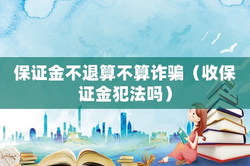 保證金不退算不算詐騙（收保證金犯法嗎）