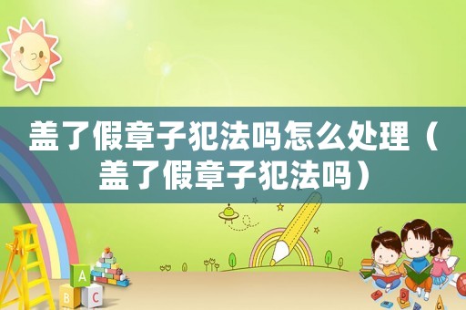 蓋了假章子犯法嗎怎么處理（蓋了假章子犯法嗎）