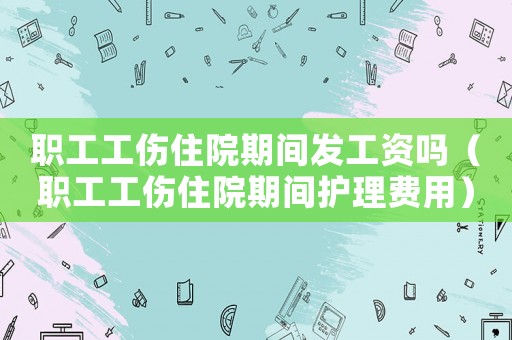 職工工傷住院期間發工資嗎（職工工傷住院期間護理費用）