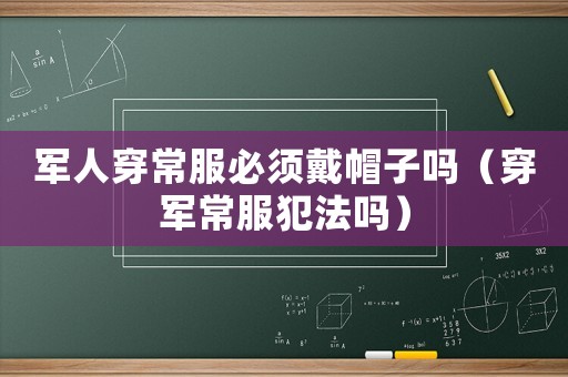軍人穿常服必須戴帽子嗎（穿軍常服犯法嗎）