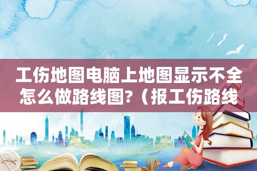 工傷地圖電腦上地圖顯示不全怎么做路線圖?（報工傷路線圖畫錯重要嗎）