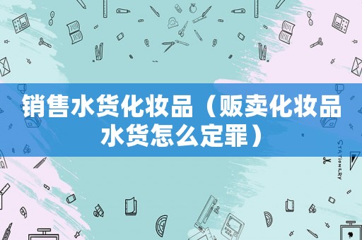 銷售水貨化妝品（販賣化妝品水貨怎么定罪）