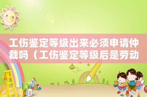 工傷鑒定等級出來必須申請仲裁嗎（工傷鑒定等級后是勞動仲裁嗎）