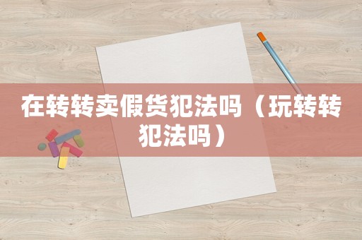 在轉轉賣假貨犯法嗎（玩轉轉犯法嗎）