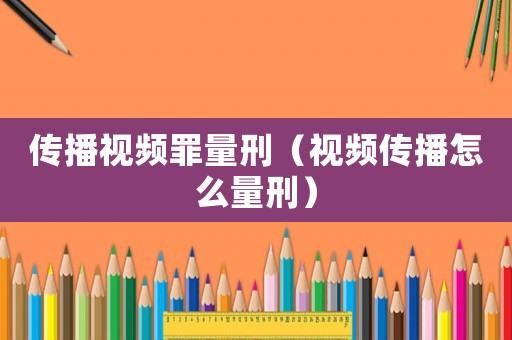 傳播視頻罪量刑（視頻傳播怎么量刑）