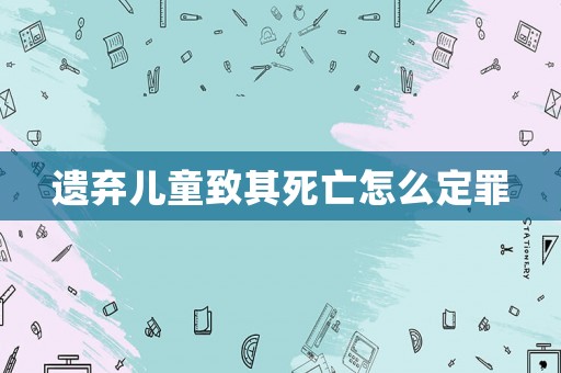 遺棄兒童致其死亡怎么定罪