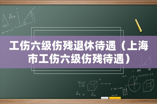 工傷六級傷殘退休待遇（上海市工傷六級傷殘待遇）