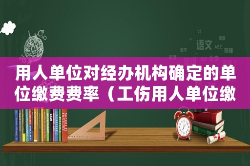 用人單位對經辦機構確定的單位繳費費率（工傷用人單位繳費費率）