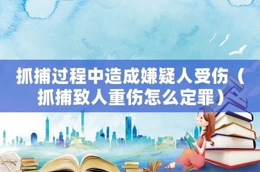 抓捕過程中造成嫌疑人受傷（抓捕致人重傷怎么定罪）