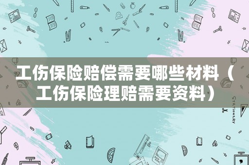 工傷保險賠償需要哪些材料（工傷保險理賠需要資料）