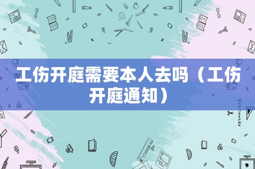 工傷開庭需要本人去嗎（工傷開庭通知）
